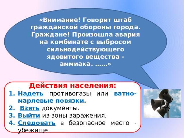 «Внимание! Говорит штаб гражданской обороны города. Граждане! Произошла авария на комбинате с выбросом сильнодействующего ядовитого вещества - аммиака. ……» Действия населения: Надеть  противогазы или ватно-марлевые повязки.  Взять  документы. Выйти  из зоны заражения. Следовать  в безопасное место - убежище. 