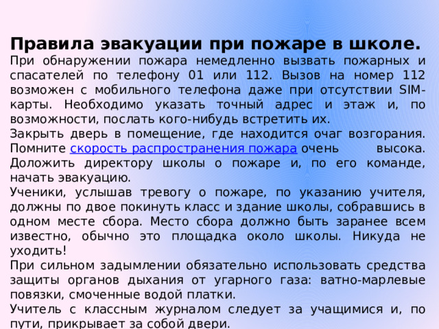 Правила эвакуации при пожаре в школе. При обнаружении пожара немедленно вызвать пожарных и спасателей по телефону 01 или 112. Вызов на номер 112 возможен с мобильного телефона даже при отсутствии SIM-карты. Необходимо указать точный адрес и этаж и, по возможности, послать кого-нибудь встретить их. Закрыть дверь в помещение, где находится очаг возгорания. Помните  скорость распространения пожара  очень высока. Доложить директору школы о пожаре и, по его команде, начать эвакуацию. Ученики, услышав тревогу о пожаре, по указанию учителя, должны по двое покинуть класс и здание школы, собравшись в одном месте сбора. Место сбора должно быть заранее всем известно, обычно это площадка около школы. Никуда не уходить! При сильном задымлении обязательно использовать средства защиты органов дыхания от угарного газа: ватно-марлевые повязки, смоченные водой платки. Учитель с классным журналом следует за учащимися и, по пути, прикрывает за собой двери. Учитель осуществляет перекличку детей по журналу, о её результатах докладывает директору школы. 