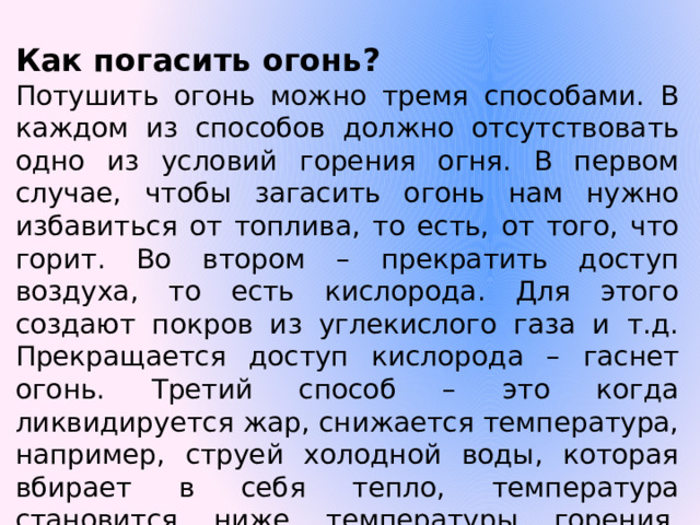 Как погасить огонь? Потушить огонь можно тремя способами. В каждом из способов должно отсутствовать одно из условий горения огня. В первом случае, чтобы загасить огонь нам нужно избавиться от топлива, то есть, от того, что горит. Во втором – прекратить доступ воздуха, то есть кислорода. Для этого создают покров из углекислого газа и т.д. Прекращается доступ кислорода – гаснет огонь. Третий способ – это когда ликвидируется жар, снижается температура, например, струей холодной воды, которая вбирает в себя тепло, температура становится ниже температуры горения, огонь затухает.  