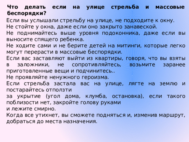 Что делать если на улице стрельба и массовые беспорядки?  Если вы услышали стрельбу на улице, не подходите к окну. Не стойте у окна, даже если оно закрыто занавеской. Не поднимайтесь выше уровня подоконника, даже если вы выносите спящего ребенка. Не ходите сами и не берите детей на митинги, которые легко могут перерасти в массовые беспорядки. Если вас заставляют выйти из квартиры, говоря, что вы взяты в заложники, не сопротивляйтесь, возьмите заранее приготовленные вещи и подчинитесь.. Не проявляйте ненужного героизма. Если стрельба застала вас на улице, лягте на землю и постарайтесь отползти за укрытие (угол дома, клумба, остановка), если такого поблизости нет, закройте голову руками и лежите смирно. Когда все утихнет, вы сможете подняться и, изменив маршрут, добраться до места назначения.   