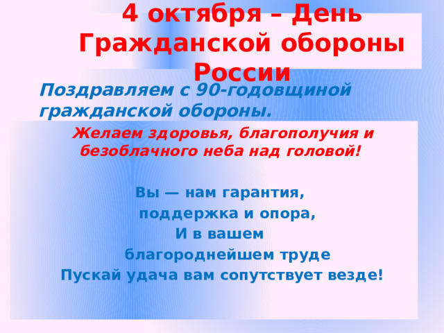 4 октября – День Гражданской обороны России Поздравляем с 90-годовщиной гражданской обороны.  Желаем здоровья, благополучия и безоблачного неба над головой!  Вы — нам гарантия,  поддержка и опора, И в вашем  благороднейшем труде Пускай удача вам сопутствует везде! 