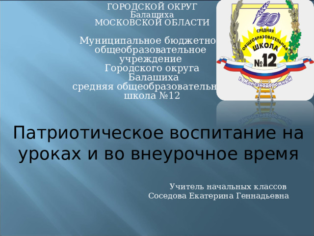ГОРОДСКОЙ ОКРУГ Балашиха МОСКОВСКОЙ ОБЛАСТИ Муниципальное бюджетное общеобразовательное учреждение Городского округа  Балашиха средняя общеобразовательная школа №12   Патриотическое воспитание на уроках и во внеурочное время Учитель начальных классов Соседова Екатерина Геннадьевна 