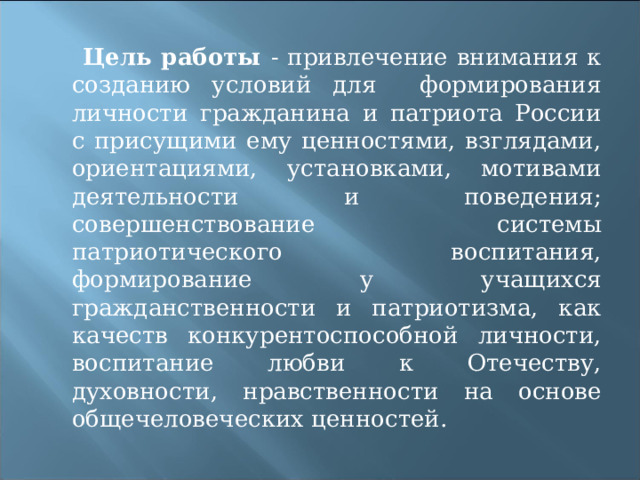  Цель работы -  привлечение внимания к созданию условий для формирования личности гражданина и патриота России с присущими ему ценностями, взглядами, ориентациями, установками, мотивами деятельности и поведения; совершенствование системы патриотического воспитания, формирование у учащихся гражданственности и патриотизма, как качеств конкурентоспособной личности, воспитание любви к Отечеству, духовности, нравственности на основе общечеловеческих ценностей.   