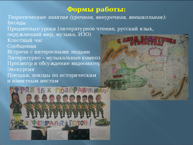 Формы работы:  Теоретические занятия (урочная, внеурочная, внешкольная): Беседы Предметные уроки (литературное чтение, русский язык, окружающий мир, музыка, ИЗО) Классный час Сообщения Встречи с интересными людьми Литературно – музыкальные композиции Просмотр и обсуждение видеоматериала Экскурсии Поездки, походы по историческим и памятным местам 