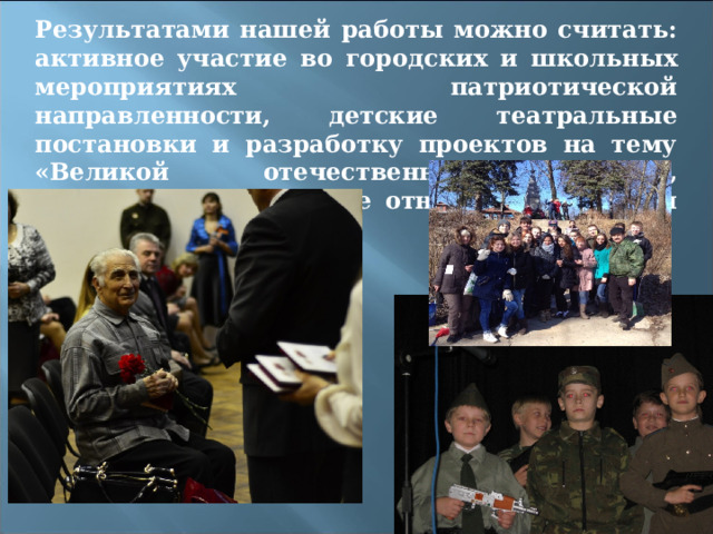 Результатами нашей работы можно считать: активное участие во городских и школьных мероприятиях патриотической направленности, детские театральные постановки и разработку проектов на тему «Великой отечественной войны», внимательное и чуткое отношение к людям старшего поколения. 