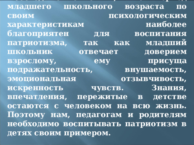 Необходимо отметить, что период младшего школьного возраста по своим психологическим характеристикам наиболее благоприятен для воспитания патриотизма, так как младший школьник отвечает доверием взрослому, ему присуща подражательность, внушаемость, эмоциональная отзывчивость, искренность чувств. Знания, впечатления, пережитые в детстве остаются с человеком на всю жизнь. Поэтому нам, педагогам и родителям необходимо воспитывать патриотизм в детях своим примером. 