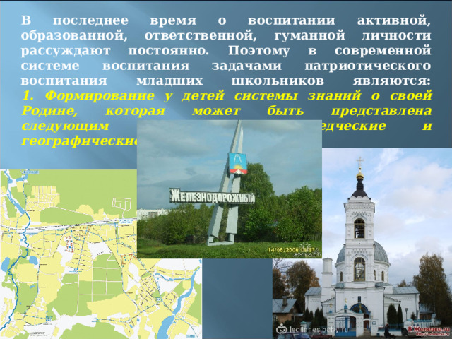 В последнее время о воспитании активной, образованной, ответственной, гуманной личности рассуждают постоянно. Поэтому в современной системе воспитания задачами патриотического воспитания младших школьников являются:  1. Формирование у детей системы знаний о своей Родине, которая может быть представлена следующим образом: природоведческие и географические сведения 