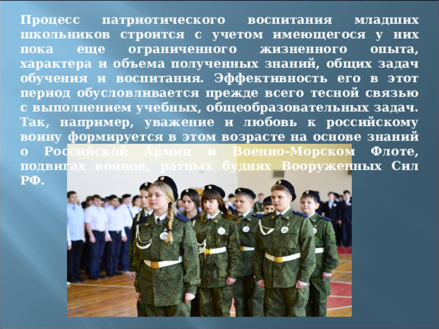 Процесс патриотического воспитания младших школьников строится с учетом имеющегося у них пока еще ограниченного жизненного опыта, характера и объема полученных знаний, общих задач обучения и воспитания. Эффективность его в этот период обусловливается прежде всего тесной связью с выполнением учебных, общеобразовательных задач. Так, например, уважение и любовь к российскому воину формируется в этом возрасте на основе знаний о Российской Армии и Военно-Морском Флоте, подвигах воинов, ратных буднях Вооруженных Сил РФ. 