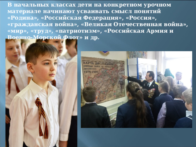 В начальных классах дети на конкретном урочном материале начинают усваивать смысл понятий «Родина», «Российская Федерация», «Россия», «гражданская война», «Великая Отечественная война», «мир», «труд», «патриотизм», «Российская Армия и Военно-Морской Флот» и др. 