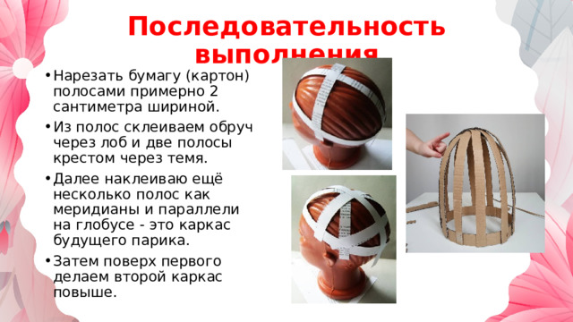 Последовательность выполнения Нарезать бумагу (картон) полосами примерно 2 сантиметра шириной. Из полос склеиваем обруч через лоб и две полосы крестом через темя. Далее наклеиваю ещё несколько полос как меридианы и параллели на глобусе - это каркас будущего парика. Затем поверх первого делаем второй каркас повыше. 