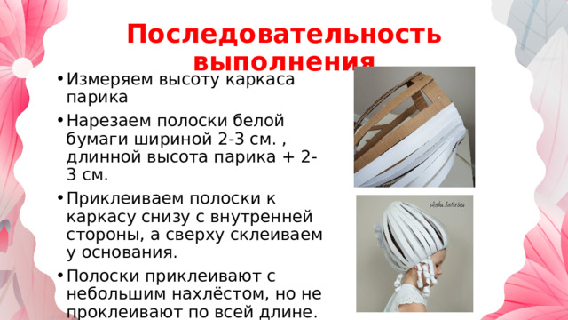 Последовательность выполнения Измеряем высоту каркаса парика Нарезаем полоски белой бумаги шириной 2-3 см. , длинной высота парика + 2-3 см. Приклеиваем полоски к каркасу снизу с внутренней стороны, а сверху склеиваем у основания. Полоски приклеивают с небольшим нахлёстом, но не проклеивают по всей длине. 