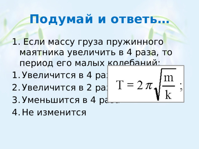 Подумай и ответь… 1. Если массу груза пружинного маятника увеличить в 4 раза, то период его малых колебаний: Увеличится в 4 раза Увеличится в 2 раза Уменьшится в 4 раза Не изменится 