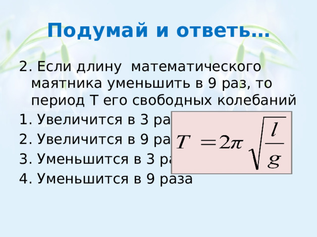 Подумай и ответь… 2. Если длину математического маятника уменьшить в 9 раз, то период Т его свободных колебаний 1. Увеличится в 3 раза 2. Увеличится в 9 раза 3. Уменьшится в 3 раза 4. Уменьшится в 9 раза 