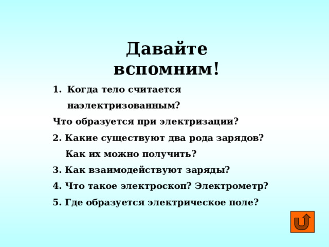 Давайте вспомним! Когда тело считается наэлектризованным? Что образуется при электризации? 2. Какие существуют два рода зарядов?  Как их можно получить? 3. Как взаимодействуют заряды? 4. Что такое электроскоп? Электрометр? 5. Где образуется электрическое поле? 