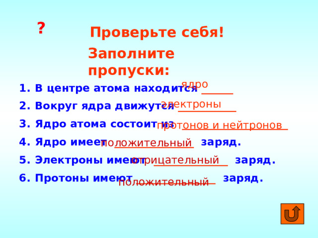 ? Проверьте себя! Заполните пропуски: ядро В центре атома находится ______ Вокруг ядра движутся  ___________ Ядро атома состоит из ____________________ Ядро имеет _______________ заряд. Электроны имеют ______________  заряд. Протоны имеют _______________ заряд. электроны протонов и нейтронов положительный отрицательный положительный 