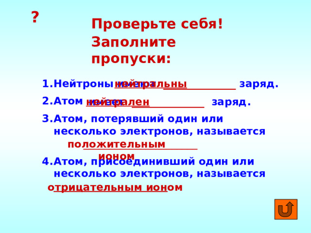 ? Проверьте себя! Заполните пропуски: Нейтроны Атом Атом, потерявший один или несколько электронов, называется  ______________________ имеют ______________ заряд. нейтральны Атом, присоединивший один или несколько электронов, называется  ______________________ имеет ______________ заряд. нейтрален положительным ионом отрицательным ионом 