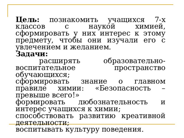 Цель: познакомить учащихся 7-х классов с наукой химией, сформировать у них интерес к этому предмету, чтобы они изучали его с увлечением и желанием. Задачи:  расширять образовательно-воспитательное пространство обучающихся; сформировать знание о главном правиле химии: «Безопасность – превыше всего!» формировать любознательность и интерес учащихся к химии; способствовать развитию креативной деятельности; воспитывать культуру поведения. 