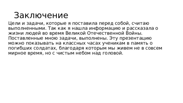Заключение Цели и задачи, которые я поставила перед собой, считаю выполненными. Так как я нашла информацию и рассказала о жизни людей во время Великой Отечественной Войны. Поставленные мною задачи, выполнены. Эту презентацию можно показывать на классных часах ученикам в память о погибших солдатах, благодаря которым мы живем не в совсем мирное время, но с чистым небом над головой. 