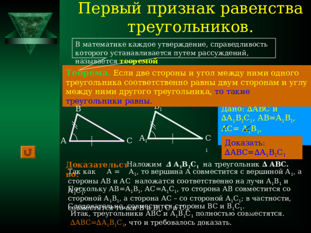 Первый признак равенства треугольников. В математике каждое утверждение, справедливость которого устанавливается путем рассуждений, называется теоремой Теорема.  Если две стороны и угол между ними одного треугольника соответственно равны двум сторонам и углу между ними другого треугольника,  то такие треугольники равны. В 1 Дано: ∆АВС и ∆А 1 В 1 С 1 , АВ=А 1 В 1 , АС= А 1 В 1 ,  А= А 1 В А 1 С 1 С А Доказать: ∆АВС=∆А 1 В 1 С 1 Доказательство: Наложим ∆  А 1 В 1 С 1 на треугольник ∆ АВС.  Так как А = А 1 , то вершина А совместится с вершиной А 1 , а стороны АВ и АС наложатся соответственно на лучи А 1 В 1 и А 1 С 1 . Поскольку АВ=А 1 В 1 , АС=А 1 С 1 , то сторона АВ совместится со стороной А 1 В 1 , а сторона АС – со стороной А 1 С 1 ; в частности, совместятся точки В и В 1 , С и С 1 . Следовательно, совместятся стороны ВС и В 1 С 1 . Итак, треугольники АВС и А 1 В 1 С 1 полностью совместятся. ∆АВС=∆А 1 В 1 С 1 , что и требовалось доказать. 