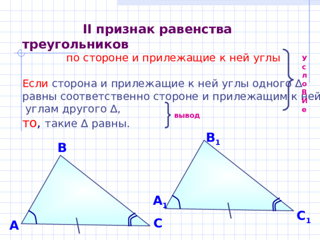  II  признак  равенства треугольников  по стороне и прилежащие к ней углы Если  сторона и прилежащие к ней углы одного ∆ равны соответственно стороне и прилежащим к ней  углам другого ∆,  то , такие ∆ равны. Усло В И е вывод  В 1 В А 1 С 1 С А 