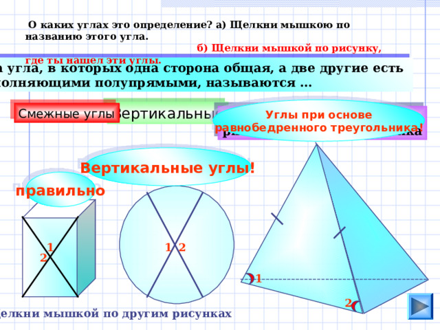  О каких углах это определение? а) Щелкни мышкою по названию этого угла.  б) Щелкни мышкой по рисунку, где ты нашел эти углы.  Два угла, в которых одна сторона общая, а две другие есть дополняющими полупрямыми, называются … Углы при основе равнобедренного треугольника ! Вертикальные Смежные углы Кути при основі рівнобедреного трикутника Вертикальные углы! правильно 1 2 1 2 1 2 Щелкни мышкой по другим рисунках 