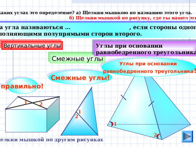 О каких углах это определение? а) Щелкни мышкою по названию этого угла.  б) Щелкни мышкой по рисунку, где ты нашел эти углы.  Два угла називаються …  , если стороны одного есть дополняющими полупрямыми сторон второго . Вертикальные углы Углы при основании равнобедренного треугольника Смежные углы Углы при основании  равнобедренного треугольника ! Смежные углы! правильно! 1 2 1 2 1 2 Щелкни мышкой по другим рисунках  
