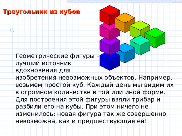 Треугольник из кубов Геометрические фигуры – лучший источник вдохновения для изобретения невозможных объектов. Например, возьмем простой куб. Каждый день мы видим их в огромном количестве в той или иной форме. Для построения этой фигуры взяли трибар и разбили его на кубы. При этом ничего не изменилось: новая фигура так же совершенно невозможна, как и предшествующая ей! 