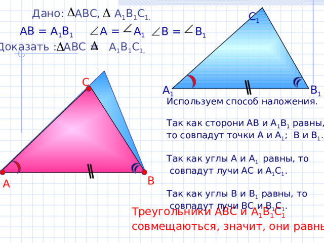 Дано: АВС, А 1 В 1 С 1,  С 1 АВ = А 1 В 1  А = А 1  В = В 1 Доказать : АВС = А 1 В 1 С 1,  С В 1 А 1 Используем способ наложения. Так как сторони АВ и А 1 В 1 равны, то совпадут точки А и А 1 ; В и В 1 . Так как углы А и А 1 равны, то  совпадут лучи АС и А 1 С 1 . Так как углы В и В 1 равны, то  совпадут лучи ВС и В 1 С 1 . В А Треугольники АВС и А 1 В 1 С 1 совмещаються, значит, они равны. 3 
