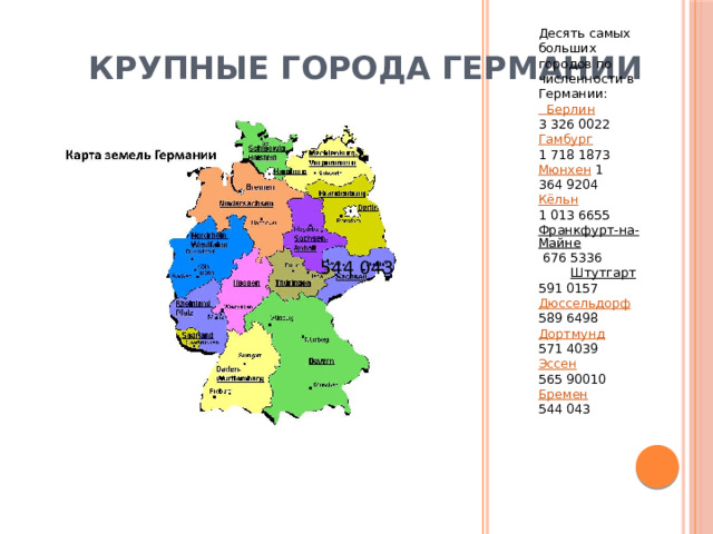 Десять самых больших городов по численности в Германии: Берлин 3 326 0022 Гамбург 1 718 1873 Мюнхен 1 364 9204 Кёльн 1 013 6655 Франкфурт-на-Майне 676 5336 Штутгарт 591 0157 Дюссельдорф 589 6498 Дортмунд 571 4039 Эссен 565 90010 Бремен 544 043 Крупные города Германии 544 043 