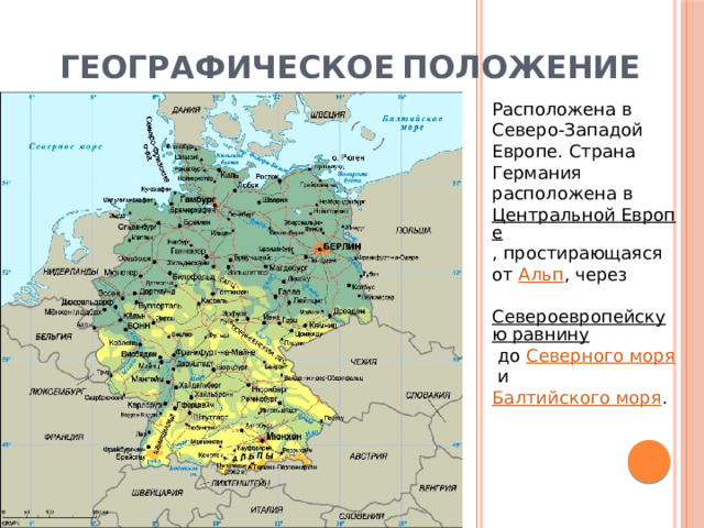 Географическое  положение Расположена в Северо-Западой Европе. Страна Германия расположена в  Центральной Европе , простирающаяся от  Альп , через  Североевропейскую равнину  до  Северного моря  и  Балтийского моря . 