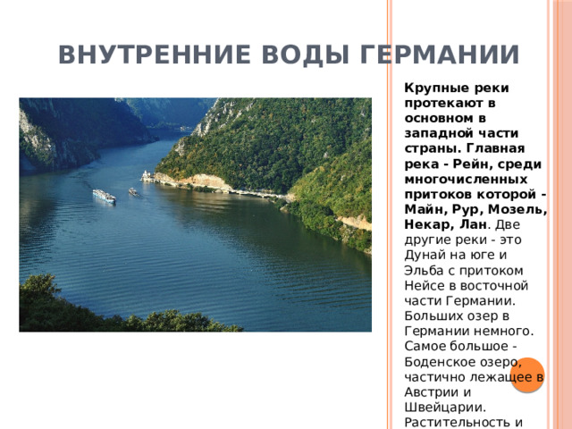 Внутренние воды Германии Крупные реки протекают в основном в западной части страны. Главная река - Рейн, среди многочисленных притоков которой - Майн, Рур, Мозель, Некар, Лан . Две другие реки - это Дунай на юге и Эльба с притоком Нейсе в восточной части Германии. Больших озер в Германии немного. Самое большое - Боденское озеро, частично лежащее в Австрии и Швейцарии. Растительность и почвы Германии. 