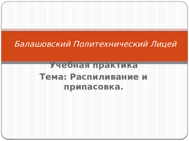     Балашовский Политехнический Лицей   Учебная практика Тема: Распиливание и припасовка.    