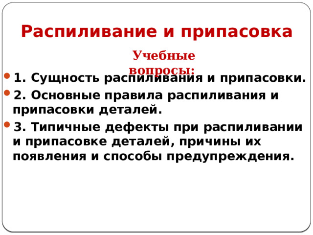Распиливание и припасовка Учебные вопросы: 1. Сущность распиливания и припасовки. 2. Основные правила распиливания и припасовки деталей. 3. Типичные дефекты при распиливании и припасовке деталей, причины их появления и способы предупреждения.   