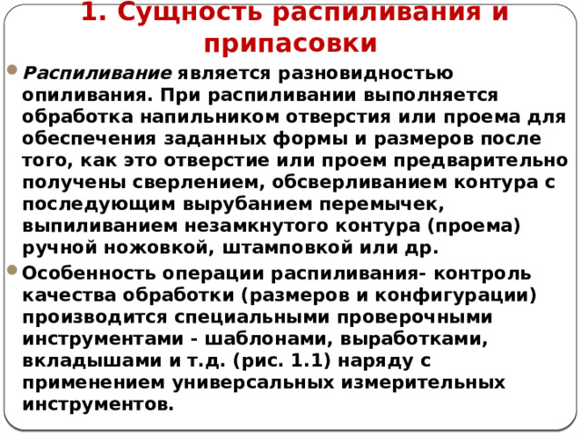      1. Сущность распиливания и припасовки Распиливание является разновидностью опиливания. При распиливании выполняется обработка напильником отверстия или проема для обеспечения заданных формы и размеров после того, как это отверстие или проем предварительно получены сверлением, обсверливанием контура с последующим вырубанием перемычек, выпиливанием незамкнутого контура (проема) ручной ножовкой, штамповкой или др. Особенность операции распиливания- контроль качества обработки (размеров и конфигурации) производится специальными проверочными инструментами - шаблонами, выработками, вкладышами и т.д. (рис. 1.1) наряду с применением универсальных измерительных инструментов.     
