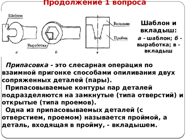      Продолжение 1 вопроса Шаблон и вкладыш:  а - шаблон; б - выработка; в - вкладыш Припасовка - это слесарная операция по взаимной пригонке способами опиливания двух сопряженных деталей (пары). Припасовываемые контуры пар деталей подразделяются на замкнутые (типа отверстий) и открытые (типа проемов). Одна из припасовываемых деталей (с отверстием, проемом) называется проймой, а деталь, входящая в пройму, - вкладышем.  