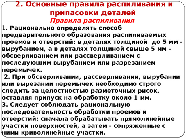      2. Основные правила распиливания и припасовки деталей Правила распиливания 1 . Рационально определять способ предварительного образования распиливаемых проемов и отверстий: в деталях толщиной до 5 мм - вырубанием, а в деталях толщиной свыше 5 мм - обсверливанием или рассверливанием с последующим вырубанием или разрезанием перемычек.  2. При обсверливании, рассверливании, вырубании или вырезании перемычек необходимо строго следить за целостностью разметочных рисок, оставляя припуск на обработку около 1 мм. 3. Следует соблюдать рациональную последовательность обработки проемов и отверстий: сначала обрабатывать прямолинейные участки поверхностей, а затем - сопряженные с ними криволинейные участки.     