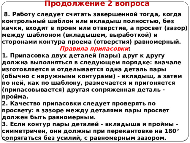      Продолжение 2 вопроса  8. Работу следует считать завершенной тогда, когда контрольный шаблон или вкладыш полностью, без качки, входит в проем или отверстие, а просвет (зазор) между шаблоном (вкладышем, выработкой) и сторонами контура проема (отверстия) равномерный. Правила припасовки : 1. Припасовка двух деталей (пары) друг к другу должна выполняться в следующем порядке: вначале изготовляется и отделывается одна деталь пары (обычно с наружными контурами) - вкладыш, а затем по ней, как по шаблону, размечается и пригоняется (припасовывается) другая сопряженная деталь - пройма. 2. Качество припасовки следует проверять по просвету: в зазоре между деталями пары просвет должен быть равномерным. 3. Если контур пары деталей - вкладыша и проймы - симметричен, они должны при перекантовке на 180° сопрягаться без усилий, с равномерным зазором.    