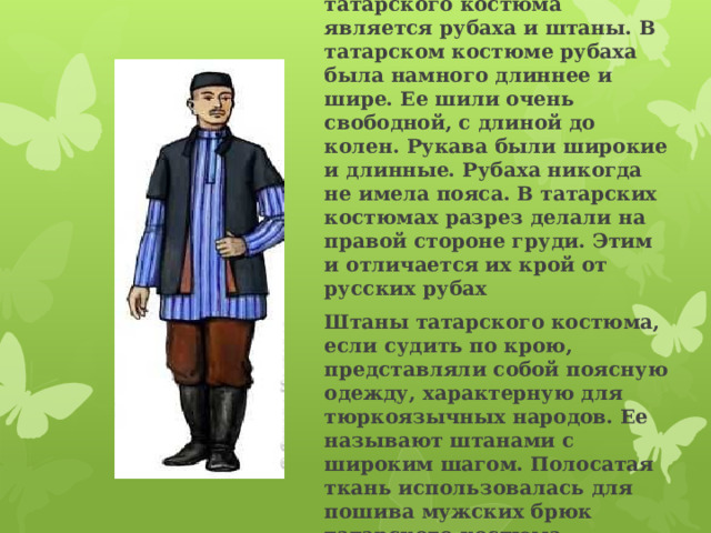 Основой мужского татарского костюма является рубаха и штаны. В татарском костюме рубаха была намного длиннее и шире. Ее шили очень свободной, с длиной до колен. Рукава были широкие и длинные. Рубаха никогда не имела пояса. В татарских костюмах разрез делали на правой стороне груди. Этим и отличается их крой от русских рубах Штаны татарского костюма, если судить по крою, представляли собой поясную одежду, характерную для тюркоязычных народов. Ее называют штанами с широким шагом. Полосатая ткань использовалась для пошива мужских брюк татарского костюма. 