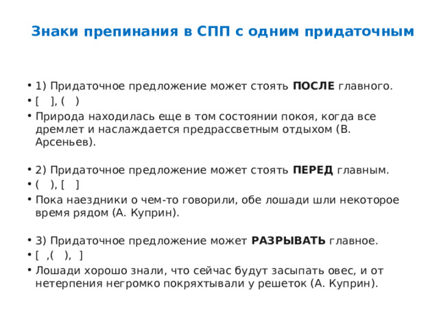 Знаки препинания в СПП с одним придаточным   1) Придаточное предложение может стоять  ПОСЛЕ  главного. [   ], (   ) Природа находилась еще в том состоянии покоя, когда все дремлет и наслаждается предрассветным отдыхом (В. Арсеньев).   2) Придаточное предложение может стоять  ПЕРЕД  главным. (   ), [   ] Пока наездники о чем-то говорили, обе лошади шли некоторое время рядом (А. Куприн).   3) Придаточное предложение может  РАЗРЫВАТЬ  главное. [  ,(   ),  ] Лошади хорошо знали, что сейчас будут засыпать овес, и от нетерпения негромко покряхтывали у решеток (А. Куприн). 