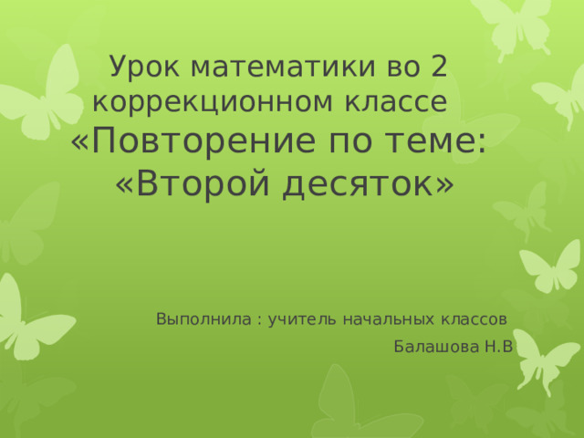 Урок математики во 2 коррекционном классе  « Повторение по теме:  «Второй десяток» Выполнила : учитель начальных классов Балашова Н.В 