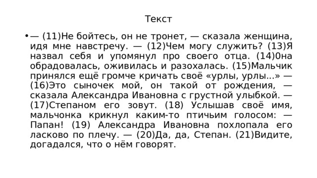 Текст — (11)Не бойтесь, он не тронет, — сказала женщина, идя мне навстречу. — (12)Чем могу служить? (13)Я назвал себя и упомянул про своего отца. (14)0на обрадовалась, оживилась и разохалась. (15)Мальчик принялся ещё громче кричать своё «урлы, урлы...» — (16)Это сыночек мой, он такой от рождения, — сказала Александра Ивановна с грустной улыбкой. — (17)Степаном его зовут. (18) Услышав своё имя, мальчонка крикнул каким-то птичьим голосом: — Папан! (19) Александра Ивановна похлопала его ласково по плечу. — (20)Да, да, Степан. (21)Видите, догадался, что о нём говорят. 