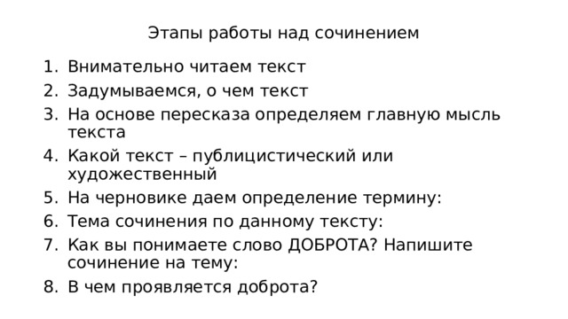 Этапы работы над сочинением Внимательно читаем текст Задумываемся, о чем текст На основе пересказа определяем главную мысль текста Какой текст – публицистический или художественный На черновике даем определение термину: Тема сочинения по данному тексту: Как вы понимаете слово ДОБРОТА? Напишите сочинение на тему: В чем проявляется доброта? 