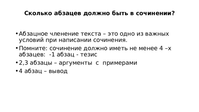 Сколько абзацев должно быть в сочинении?   Абзацное членение текста – это одно из важных условий при написании сочинения. Помните: сочинение должно иметь не менее 4 –х абзацев: -1 абзац - тезис 2,3 абзацы – аргументы  с  примерами 4 абзац – вывод 