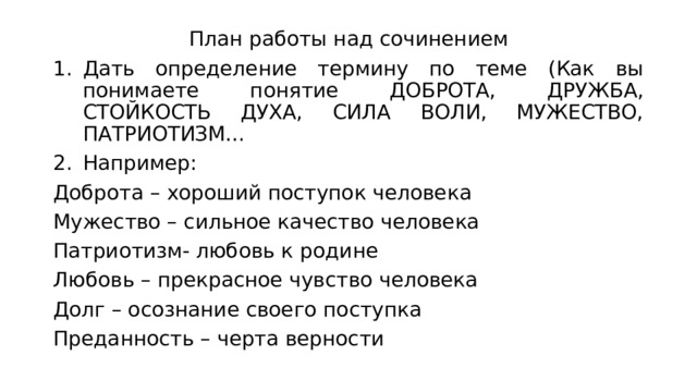 План работы над сочинением Дать определение термину по теме (Как вы понимаете понятие ДОБРОТА, ДРУЖБА, СТОЙКОСТЬ ДУХА, СИЛА ВОЛИ, МУЖЕСТВО, ПАТРИОТИЗМ… Например: Доброта – хороший поступок человека Мужество – сильное качество человека Патриотизм- любовь к родине Любовь – прекрасное чувство человека Долг – осознание своего поступка Преданность – черта верности 