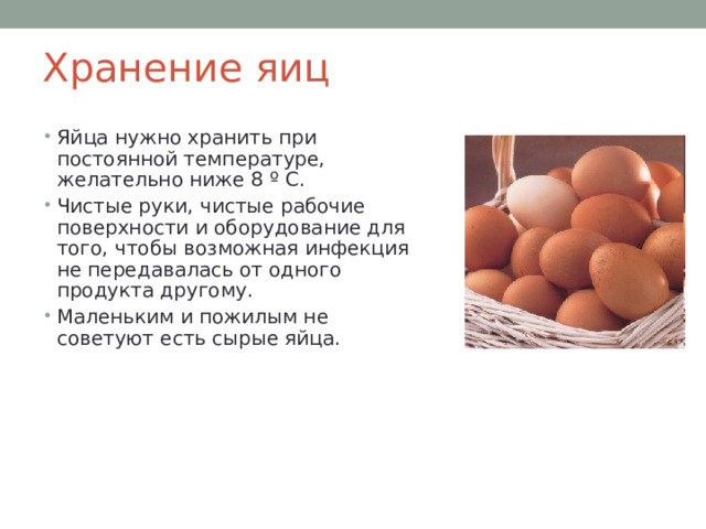 Хранение яиц Яйца нужно хранить при постоянной температуре, желательно ниже 8 º С . Чистые руки, чистые рабочие поверхности и оборудование для того, чтобы возможная инфекция не передавалась от одного продукта другому. Маленьким и пожилым не советуют есть сырые яйца. 