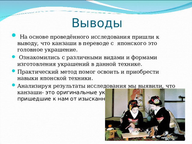 Выводы  На основе проведённого исследования пришли к выводу, что канзаши в переводе с японского это головное украшение.  Ознакомились с различными видами и формами изготовления украшений в данной технике. Практический метод помог освоить и приобрести навыки японской техники. Анализируя результаты исследования мы выявили, что канзаши- это оригинальные украшения для волос, пришедшие к нам от изысканных миниатюрных японок. 