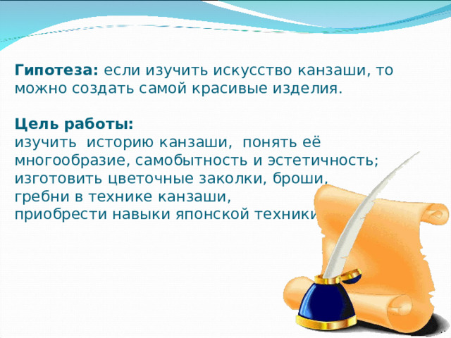                            Гипотеза: если изучить искусство канзаши, то можно создать самой красивые изделия.   Цель работы:  изучить историю канзаши, понять её многообразие, самобытность и эстетичность;  изготовить цветочные заколки, броши,  гребни в технике канзаши,  приобрести навыки японской техники. 