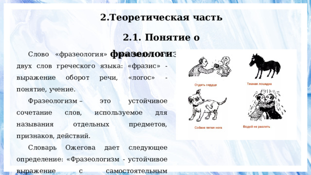 2.Теоретическая часть 2.1. Понятие о фразеологизмах. Слово «фразеология» происходит от двух слов греческого языка: «фразис» - выражение оборот речи, «логос» - понятие, учение. Фразеологизм – это устойчивое сочетание слов, используемое для называния отдельных предметов, признаков, действий. Словарь Ожегова дает следующее определение: «Фразеологизм - устойчивое выражение с самостоятельным значением». 