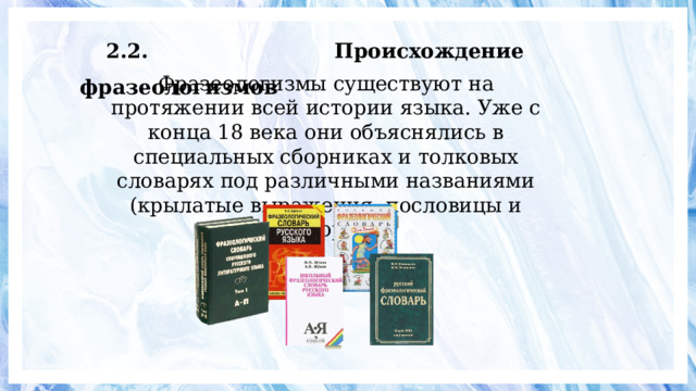 2.2. Происхождение фразеологизмов Фразеологизмы существуют на протяжении всей истории языка. Уже с конца 18 века они объяснялись в специальных сборниках и толковых словарях под различными названиями (крылатые выражения, пословицы и поговорки). 