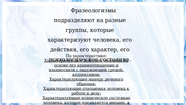 Фразеологизмы подразделяют на разные группы, которые характеризуют человека, его действия, его характер, его психологическое состояние. По характеристике:  Характеризующие действие человека на основе его взаимоотношение и взаимосвязи с окружающей средой, коллективом:  Характеризующие манеру речевого общения:  Характеризующие отношения человека к работе и делу:  Характеризующие психическое состояние человека, которое проявляется внешне, в его манере поведения:   